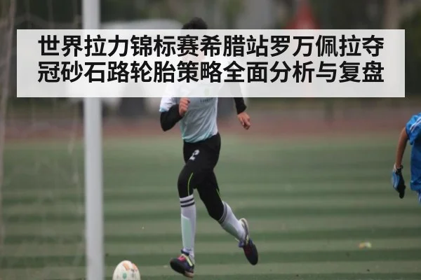 世界拉力锦标赛希腊站罗万佩拉夺冠砂石路轮胎策略全面分析与复盘 | kaiyun